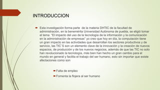  Esta investigación forma parte de la materia DHTIC de la facultad de
administración, en la benemérita Universidad Autónoma de puebla, se eligió tomar
el tema “El impacto del uso de la tecnología de la información y la comunicación
en la administración de empresas” yo creo que hoy en día, la computación tiene
un gran impacto en las actividades que desarrollan los sectores productivos y de
servicio, las TIC`S son un elemento clave de la innovación y la creación de nuevos
espacios, de producción y de los nuevos negocios, además de que las TIC no solo
han revolucionado la tecnología, más bien han hecho un gran cambio para el
mundo en general y facilita el trabajo del ser humano, esto sin importar que existe
afectaciones como son
Falta de empleo
Fomenta la flojera al ser humano
INTRODUCCION
 
