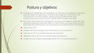 Postura y objetivos
 El objetivo primordial de esta investigación, es informar a la población en general,
para que sepan el impacto que nos trae la tecnología de la información y la
comunicación en nuestro tiempo, además de que pudieran existir otras
consecuencias, pero a pesar de eso siempre está en nuestra vida diaria.
 Para poder desarrollar esta investigación, me puse como objetivo responder a las
siguientes preguntas para poder dejar en claro el tema, del impacto del uso de la
tecnología de la información y la comunicación en la administración de empresas
 ¿Que son las TIC?
 ¿Impacto de las tecnologías de la información y la comunicación?
 ¿Qué son las TIC`S en la administración de empresas?
 ¿Beneficios de las TIC`S en la administración de empresas?
 ¿Cuáles son las ventajas y desventajas de las TIC`S en la administración?
 