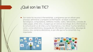 ¿Qué son las TIC?
 Son todos los recursos o herramientas y programas que se utilizan para
procesar, administrar y compartir la información, se basan a soportes
tecnológicos, computadoras, teléfonos móviles, radios, televisiones, consolas de
video juegos, entre otros, el papel que en cierra la tecnología de la información y
la comunicación es de vital y suma importancia y nos ofrece muchos beneficios
como: correo electrónico, búsqueda de información, banca online, descarga de
música, cine, comercio electrónico, es por ello que se ha convertido muy
importante.
 