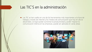 Las TIC`S en la administración
 Las TIC se han vuelto en una de las herramientas más importantes a la hora de
trabajar, a través de internet y los medios de comunicación que hoy en día se
desarrollan, se logra poder aumentar la productividad y poder mejorar la
comunicación interna en las empresas, puede ser aplicada en varias áreas
 