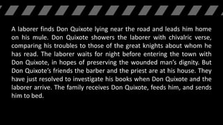 A laborer finds Don Quixote lying near the road and leads him home
on his mule. Don Quixote showers the laborer with chivalric verse,
comparing his troubles to those of the great knights about whom he
has read. The laborer waits for night before entering the town with
Don Quixote, in hopes of preserving the wounded man’s dignity. But
Don Quixote’s friends the barber and the priest are at his house. They
have just resolved to investigate his books when Don Quixote and the
laborer arrive. The family receives Don Quixote, feeds him, and sends
him to bed.
 