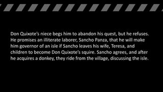 Don Quixote’s niece begs him to abandon his quest, but he refuses.
He promises an illiterate laborer, Sancho Panza, that he will make
him governor of an isle if Sancho leaves his wife, Teresa, and
children to become Don Quixote’s squire. Sancho agrees, and after
he acquires a donkey, they ride from the village, discussing the isle.
 