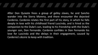 After Don Quixote frees a group of galley slaves, he and Sancho
wander into the Sierra Morena, and there encounter the dejected
Cardenio. Cardenio relates the first part of his story, in which he falls
deeply in love with his childhood friend Luscinda, and is hired as the
companion to the Duke’s son, leading to his friendship with the Duke’s
younger son, Don Fernando. Cardenio confides in Don Fernando his
love for Luscinda and the delays in their engagement, caused by
Cardenio’s desire to keep with tradition.
 