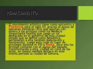 REMACIMIENTOREMACIMIENTO
• El movimiento artístico tiene como epicentro a
Florencia para el siglo XV, gracias al apoyo de
mecenas (hombres ricos que aportan con
dinero a los artistas) como los Médecis
(importante familia que juega un rol
destacado en el gobierno de esta ciudad-
estado que se define como República,
pertenecen a ella también Maquiavelo y
Savonarola). Luego esta cede su lugar de
privilegio durante el XVI a Roma, para ello los
artistas contarán con el apoyo del papado,
transformando a esta ciudad en cuna de las
artes, en menor medida destaca en este
mismo período la ciudad de Génova.
 