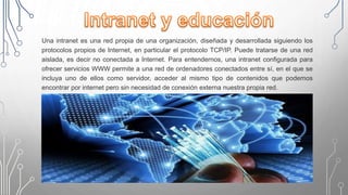 Una intranet es una red propia de una organización, diseñada y desarrollada siguiendo los
protocolos propios de Internet, en particular el protocolo TCP/IP. Puede tratarse de una red
aislada, es decir no conectada a Internet. Para entendernos, una intranet configurada para
ofrecer servicios WWW permite a una red de ordenadores conectados entre sí, en el que se
incluya uno de ellos como servidor, acceder al mismo tipo de contenidos que podemos
encontrar por internet pero sin necesidad de conexión externa nuestra propia red.
 