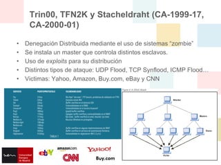 Trin00, TFN2K y Stacheldraht (CA-1999-17,
     CA-2000-01)

•   Denegación Distribuida mediante el uso de sistemas “zombie”
•   Se instala un master que controla distintos esclavos.
•   Uso de exploits para su distribución
•   Distintos tipos de ataque: UDP Flood, TCP Synflood, ICMP Flood…
•   Victimas: Yahoo, Amazon, Buy.com, eBay y CNN
 