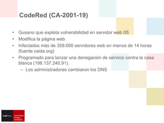 CodeRed (CA-2001-19)

• Gusano que explota vulnerabilidad en servidor web IIS
• Modifica la página web.
• Infectados más de 359.000 servidores web en menos de 14 horas
  (fuente caida.org)
• Programado para lanzar una denegación de servicio contra la casa
  blanca (198.137.240.91).
   – Los administradores cambiaron los DNS
 