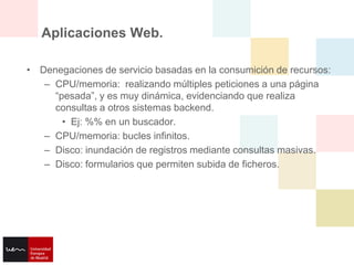 Aplicaciones Web.

• Denegaciones de servicio basadas en la consumición de recursos:
   – CPU/memoria: realizando múltiples peticiones a una página
     “pesada”, y es muy dinámica, evidenciando que realiza
     consultas a otros sistemas backend.
       • Ej: %% en un buscador.
   – CPU/memoria: bucles infinitos.
   – Disco: inundación de registros mediante consultas masivas.
   – Disco: formularios que permiten subida de ficheros.
 