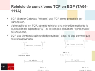 Reinicio de conexiones TCP en BGP (TA04-
   111A)

• BGP (Border Gateway Protocol) usa TCP como protocolo de
  transmisión.
• Vulnerabilidad en TCP, permite reiniciar una conexión mediante la
  inundación de paquetes RST, si se conoce el número “aproximado”
  de secuencia.
• BGP usa ventanas (acknowledge number) altos, lo que permite que
  este sea adivinado.
 
