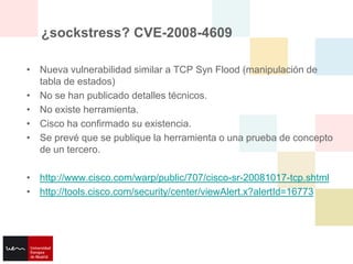 ¿sockstress? CVE-2008-4609

• Nueva vulnerabilidad similar a TCP Syn Flood (manipulación de
  tabla de estados)
• No se han publicado detalles técnicos.
• No existe herramienta.
• Cisco ha confirmado su existencia.
• Se prevé que se publique la herramienta o una prueba de concepto
  de un tercero.

• http://www.cisco.com/warp/public/707/cisco-sr-20081017-tcp.shtml
• http://tools.cisco.com/security/center/viewAlert.x?alertId=16773
 