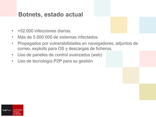 Botnets, estado actual

• +52.000 infecciones diarias.
• Más de 5.000.000 de sistemas infectados.
• Propagados por vulnerabilidades en navegadores, adjuntos de
  correo, exploits para OS y descargas de ficheros.
• Uso de paneles de control avanzados (web)
• Uso de tecnología P2P para su gestión
 