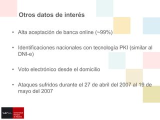 Otros datos de interés

• Alta aceptación de banca online (~99%)

• Identificaciones nacionales con tecnología PKI (similar al
  DNI-e)

• Voto electrónico desde el domicilio

• Ataques sufridos durante el 27 de abril del 2007 al 19 de
  mayo del 2007
 