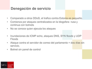 Denegación de servicio

• Comparado a otros DDoS, el trafico contra Estonia es pequeño.
• Comienza por ataques centralizados en la blogsfera rusa y
  continua con botnets
• No se conoce quien ejecuta los ataques

• Inundaciones de ICMP echo, ataques DNS, SYN floods y UDP
  Floods
• Ataque contra el servidor de correo del parlamento = dos días sin
  servicio.
• Botnet sin panel de control
 