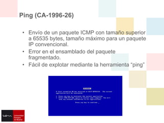 Ping (CA-1996-26)

• Envío de un paquete ICMP con tamaño superior
  a 65535 bytes, tamaño máximo para un paquete
  IP convencional.
• Error en el ensamblado del paquete
  fragmentado.
• Fácil de explotar mediante la herramienta “ping”
 