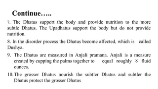 Continue…..
7. The Dhatus support the body and provide nutrition to the more
subtle Dhatus. The Upadhatus support the body but do not provide
nutrition.
8. In the disorder process the Dhatus become affected, which is called
Dushya.
9. The Dhatus are measured in Anjali pramana. Anjali is a measure
created by cupping the palms together to equal roughly 8 fluid
ounces.
10.The grosser Dhatus nourish the subtler Dhatus and subtler the
Dhatus protect the grosser Dhatus
 