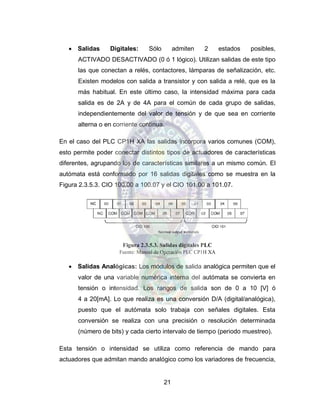 21
 Salidas Digitales: Sólo admiten 2 estados posibles,
ACTIVADO DESACTIVADO (0 ó 1 lógico). Utilizan salidas de este tipo
las que conectan a relés, contactores, lámparas de señalización, etc.
Existen modelos con salida a transistor y con salida a relé, que es la
más habitual. En este último caso, la intensidad máxima para cada
salida es de 2A y de 4A para el común de cada grupo de salidas,
independientemente del valor de tensión y de que sea en corriente
alterna o en corriente continua.
En el caso del PLC CP1H XA las salidas incorpora varios comunes (COM),
esto permite poder conectar distintos tipos de actuadores de características
diferentes, agrupando los de características similares a un mismo común. El
autómata está conformado por 16 salidas digitales como se muestra en la
Figura 2.3.5.3. CIO 100.00 a 100.07 y el CIO 101.00 a 101.07.
Figura 2.3.5.3. Salidas digitales PLC
Fuente: Manual de Operación PLC CP1H XA
 Salidas Analógicas: Los módulos de salida analógica permiten que el
valor de una variable numérica interna del autómata se convierta en
tensión o intensidad. Los rangos de salida son de 0 a 10 [V] ó
4 a 20[mA]. Lo que realiza es una conversión D/A (digital/analógica),
puesto que el autómata solo trabaja con señales digitales. Esta
conversión se realiza con una precisión o resolución determinada
(número de bits) y cada cierto intervalo de tiempo (periodo muestreo).
Esta tensión o intensidad se utiliza como referencia de mando para
actuadores que admitan mando analógico como los variadores de frecuencia,
 