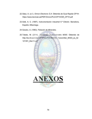79
22.Sáez, A. (s.f.). Omron Electronic S.A. Obtenido de Guia Rapida CP1H:
https://www.tecnical.cat/PDF/Omron/PLC/CP1H/GR_CP1H.pdf
23.Solé, A. C. (1997). Instrumentación Industrial 6.ª Edición. Barcelona,
España: Alfaomega .
24.Sutulov, A. (1963). Flotación de Minerales.
25.Toledo, M. (2014). Transmisor multiparámetro M300. Obtenido de
http://bz.mt.com/dam/MTPRO/PDF/BA/OM_Transmitter_M300_es_52
121391_Dec14.pdf
ANEXOS
 