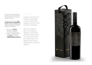 El éxito de La Manada Luparia
continúa con un nuevo vino de
edición limitada, más maduro y
complejo en boca.
Asociamos el vino con un per-
sonaje potente y enigmático,
elegante, que se desmarque del
resto de La Manada mantenién-
dose fiel a su esencia.
—— Dar con un naming
evocador, disruptivo,
irreverente. (El Villano).
—— Crear un imaginario gráfico
inspirado en la historia
de Lycaón, que respire
majestuosidad y misterio.
Lycaón, el primer hom-
bre que osó desafiar
a Zeus, recibió como
castigo el convertirse en
el primer licántropo.
Zeus nunca pensó
que con madurez y
reflexión, Lycaon des-
cubriría la plenitud de
su nueva forma, dan-
do rienda suelta a su
ingenio para nuevas
andanzas en una tierra
infinita.
 