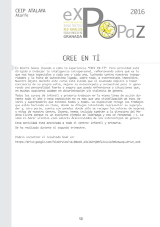 13
CEIP ATALAYA
CREE EN TÍ
Atarfe
En Atarfe hemos llevado a cabo la experiencia “CREE EN TÍ”. Esta actividad está
dirigida a trabajar la inteligencia intrapersonal, reflexionando sobre qué es lo
que nos hace especiales a cada uno y cada una, luchando contra nuestras insegu-
ridades y la falta de autoestima ligada, sobre todo, a estereotipos imposibles.
Nuestro objeto durante este curso está siendo que el alumnado empiece a tomar
conciencia de su propia valía, mejore su autoconcpeto y autoestima para ir gene-
rando una personalidad fuerte y segura que pueda enfrentarse a situaciones que,
en muchas ocasiones acaban en discriminación y/o violencia de género.
Todos los cursos de infantil y primaria trabajan en la misma línea de acción du-
rante todo el año y esta exposición no es más que una visibilización de esos va-
lores y superpoderes que tenemos todos y todas. La exposición recoge los trabajos
que están haciendo en clase, donde se dibujan intentando representar su superpo-
der y, otra parte, cuenta con paneles donde sólo se recogen los valores de mujeres
y niñas de nuestro centro, (bueno, hemos incluido también a la directora del Me-
dina Elvira porque es un excelente ejemplo de liderazgo y nos ce fenomenal ;-). La
idea es hacer visibles esos valores desvinculados de los estereotipos de género.
Esta actividad está destinada a todo el centro: Infantil y primaria.
Se ha realizado durante el segundo trimestre.
Podéis encontrar el resultado final en:
https://drive.google.com/folderview?id=0Bweb_a3xIRerQ0NfZ2xLc2o3WXc&usp=drive_web
2016
 