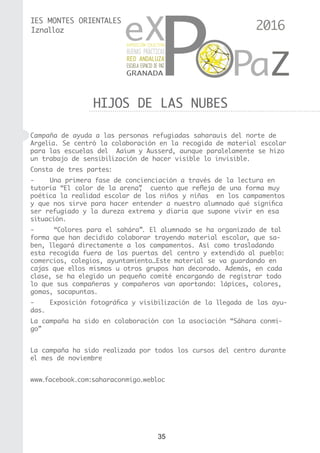 35
IES MONTES ORIENTALES
HIJOS DE LAS NUBES
Iznalloz
Campaña de ayuda a las personas refugiadas saharauis del norte de
Argelia. Se centró la colaboración en la recogida de material escolar
para las escuelas del Aaium y Ausserd, aunque paralelamente se hizo
un trabajo de sensibilización de hacer visible lo invisible.
Consta de tres partes:
-	 Una primera fase de concienciación a través de la lectura en
tutoría “El color de la arena”,  cuento que refleja de una forma muy
poética la realidad escolar de los niños y niñas en los campamentos
y que nos sirve para hacer entender a nuestro alumnado qué significa
ser refugiado y la dureza extrema y diaria que supone vivir en esa
situación.
-	 “Colores para el sahára”. El alumnado se ha organizado de tal
forma que han decidido colaborar trayendo material escolar, que sa-
ben, llegará directamente a los campamentos. Así como trasladando
esta recogida fuera de las puertas del centro y extendido al pueblo:
comercios, colegios, ayuntamiento…Este material se va guardando en
cajas que ellos mismos u otros grupos han decorado. Además, en cada
clase, se ha elegido un pequeño comité encargando de registrar todo
lo que sus compañeras y compañeros van aportando: lápices, colores,
gomas, sacapuntas.
-	 Exposición fotográfica y visibilización de la llegada de las ayu-
das.
La campaña ha sido en colaboración con la asociación “Sáhara conmi-
go”
La campaña ha sido realizada por todos los cursos del centro durante
el mes de noviembre
www.facebook.com:saharaconmigo.webloc
2016
 