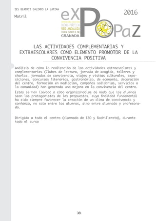 38
IES BEATRIZ GALINDO LA LATINA
LAS ACTIVIDADES COMPLEMENTARIAS Y
EXTRAESCOLARES COMO ELEMENTO PROMOTOR DE LA
CONVIVENCIA POSITIVA
Motril
Análisis de cómo la realización de las actividades extraescolares y
complementarias (Clubes de lectura, jornada de acogida, talleres y
charlas, jornadas de convivencia, viajes y visitas culturales, expo-
siciones, concursos literarios, gastronómico, de economía, decoración
del centro, formación en mediación, campañas solidarias, servicios a
la comunidad) han generado una mejora en la convivencia del centro.
Éstas se han llevado a cabo organizándolas de modo que los alumnos
sean los protagonistas de las propuestas, cuya finalidad fundamental
ha sido siempre favorecer la creación de un clima de convivencia y
confianza, no solo entre los alumnos, sino entre alumnado y profesora-
do.
Dirigido a todo el centro (alumnado de ESO y Bachillerato), durante
todo el curso
2016
 