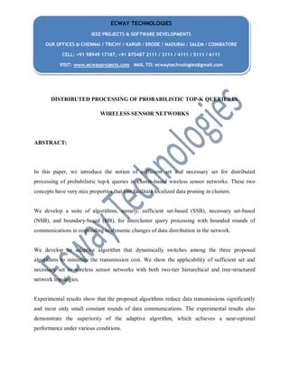 ECWAY TECHNOLOGIES
IEEE PROJECTS & SOFTWARE DEVELOPMENTS
OUR OFFICES @ CHENNAI / TRICHY / KARUR / ERODE / MADURAI / SALEM / COIMBATORE
CELL: +91 98949 17187, +91 875487 2111 / 3111 / 4111 / 5111 / 6111
VISIT: www.ecwayprojects.com MAIL TO: ecwaytechnologies@gmail.com

DISTRIBUTED PROCESSING OF PROBABILISTIC TOP-K QUERIES IN
WIRELESS SENSOR NETWORKS

ABSTRACT:

In this paper, we introduce the notion of sufficient set and necessary set for distributed
processing of probabilistic top-k queries in cluster-based wireless sensor networks. These two
concepts have very nice properties that can facilitate localized data pruning in clusters.

We develop a suite of algorithms, namely, sufficient set-based (SSB), necessary set-based
(NSB), and boundary-based (BB), for intercluster query processing with bounded rounds of
communications in responding to dynamic changes of data distribution in the network.

We develop an adaptive algorithm that dynamically switches among the three proposed
algorithms to minimize the transmission cost. We show the applicability of sufficient set and
necessary set to wireless sensor networks with both two-tier hierarchical and tree-structured
network topologies.

Experimental results show that the proposed algorithms reduce data transmissions significantly
and incur only small constant rounds of data communications. The experimental results also
demonstrate the superiority of the adaptive algorithm, which achieves a near-optimal
performance under various conditions.

 
