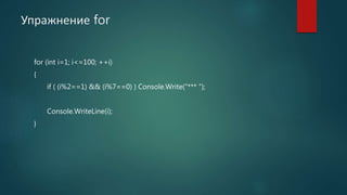 Упражнение for
for (int i=1; i<=100; ++i)
{
if ( (i%2==1) && (i%7==0) ) Console.Write(“*** ”);
Console.WriteLine(i);
}
 
