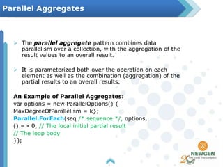  The parallel aggregate pattern combines data
parallelism over a collection, with the aggregation of the
result values to an overall result.
 It is parameterized both over the operation on each
element as well as the combination (aggregation) of the
partial results to an overall results.
An Example of Parallel Aggregates:
var options = new ParallelOptions() {
MaxDegreeOfParallelism = k};
Parallel.ForEach(seq /* sequence */, options,
() => 0, // The local initial partial result
// The loop body
});
11
Parallel Aggregates
 