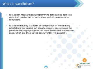  Parallelism means that a programming task can be split into
parts that can be run on several networked processors or
computers.
 Parallel computing is a form of computation in which many
calculations are carried out simultaneously, operating on the
principle that large problems can often be divided into smaller
ones, which are then solved concurrently ("in parallel").
5
What is parallelism?
 