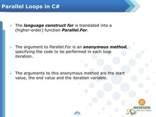  The language construct for is translated into a
(higher-order) function Parallel.For.
 The argument to Parallel.For is an anonymous method,
specifying the code to be performed in each loop
iteration.
 The arguments to this anonymous method are the start
value, the end value and the iteration variable.
8
Parallel Loops in C#
 