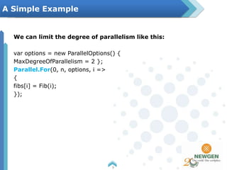We can limit the degree of parallelism like this:
var options = new ParallelOptions() {
MaxDegreeOfParallelism = 2 };
Parallel.For(0, n, options, i =>
{
fibs[i] = Fib(i);
});
9
A Simple Example
 