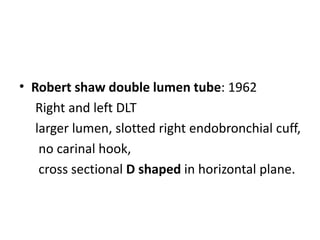 • Robert shaw double lumen tube: 1962
Right and left DLT
larger lumen, slotted right endobronchial cuff,
no carinal hook,
cross sectional D shaped in horizontal plane.
 