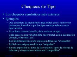 Chequeos de Tipo Los chequeos semánticos más extensos Ejemplos: Que el número de argumentos haga match con el número de parámetros formales y que los tipos correspondientes sean equivalentes Si se llama como expresión, debe retornar un tipo Cada acceso a una variable debe hacer match con la declaración (arreglo, estructura, etc.) Los identificadores en una expresión deben ser “evaluables” LHS de una asignación debe ser “asignable” En una expresión los tipos de las variables, tipos de retorno de métodos y de operadores deben ser “compatibles” Oscar Bonilla   Universidad Galileo 