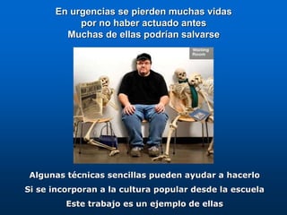En urgencias se pierden muchas vidas
por no haber actuado antes
Muchas de ellas podrían salvarse
Algunas técnicas sencillas pueden ayudar a hacerlo
Si se incorporan a la cultura popular desde la escuela
Este trabajo es un ejemplo de ellas
 