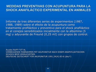 89
Informe de tres diferentes series de experimentos (1987,
1988, 1989) sobre el efecto de la acupuntura como
tratamiento profiláctico y preventivo para el shock anafiláctico
en el conejos sensibilizados inicialmente con la albúmina (5
mg) y adyuvante de Freund (0,25 mI) con grupos de control.
Acudoc RUFF F ET AL
VORBEUGENDE MABNAHMEN MIT AKUPUNKTUR NACH EINEM ANAPHYLAKTISCHEN
SCHOCK BEIM VERSUCHSTIER.
DEUTSCHE ZEITSCHRIFT FÜR AKUPUNKTUR 1991;34(4):83-6 (deu*)
MEDIDAS PREVENTIVAS CON ACUPUNTURA PARA LA
SHOCK ANAFILÁCTICO EXPERIMENTAL EN ANIMALES
 