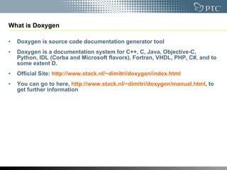 What is Doxygen Doxygen is  source code documentation generator tool Doxygen is a documentation system for C++, C, Java, Objective-C, Python, IDL (Corba and Microsoft flavors), Fortran, VHDL, PHP, C#, and to some extent D. Official Site:  http://www.stack.nl/~dimitri/doxygen/index.html   You can go to here,  http://www.stack.nl/~dimitri/doxygen/manual.html , to get further information 