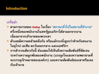 เกริ่นนา
 ตามรายงานของ Gallup ในเรื่อง "สถานะทั่วไปในสถานที่ทางาน"
ครึ่งหนึ่งของพนักงานในสหรัฐอเมริกาได้ลาออกจากงาน
เนื่องมาจากเจ้านายของพวกเขา
 ตัวเลขมีความคล้ายคลึงกัน หรือแม้กระทั่งสูงกว่าสาหรับคนงาน
ในยุโรป เอเชีย ตะวันออกกลาง และแอฟริกา
 การสารวจเดียวกันนี้ ยังแสดงให้เห็นถึงความสัมพันธ์ที่ชัดเจน
ระหว่างความผูกพันของพนักงาน (แรงจูงใจและความพยายามที่
จะบรรลุเป้ าหมายขององค์กร) และความสัมพันธ์ของเขาหรือเธอ
กับเจ้านาย
 