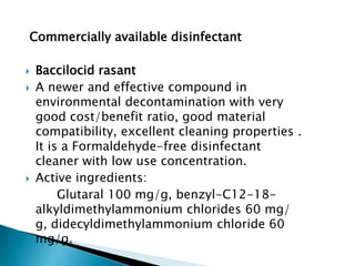 Commercially available disinfectant
 Baccilocid rasant
 A newer and effective compound in
environmental decontamination with very
good cost/benefit ratio, good material
compatibility, excellent cleaning properties .
It is a Formaldehyde-free disinfectant
cleaner with low use concentration.
 Active ingredients:
Glutaral 100 mg/g, benzyl-C12-18-
alkyldimethylammonium chlorides 60 mg/
g, didecyldimethylammonium chloride 60
mg/g.
 