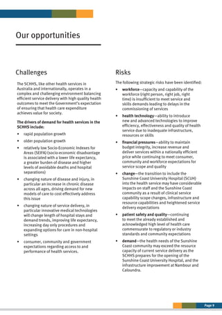 Page 9
Risks
Challenges
Our opportunities
The SCHHS, like other health services in
Australia and internationally, operates in a
complex and challenging environment balancing
efficient service delivery with high quality health
outcomes to meet the Government’s expectation
of ensuring that health care expenditure
achieves value for society.
The drivers of demand for health services in the
SCHHS include:
•	 rapid population growth
•	 older population growth
•	 
relatively low Socio-Economic Indexes for
Areas (SEIFA) (socio-economic disadvantage
is associated with a lower life expectancy,
a greater burden of disease and higher
levels of avoidable deaths and hospital
separations)
•	 
changing nature of disease and injury, in
particular an increase in chronic disease
across all ages, driving demand for new
models of care to cost effectively address
this issue
•	 
changing nature of service delivery, in
particular innovative medical technologies
will change length of hospital stays and
demand trends, improving life expectancy,
increasing day only procedures and
expanding options for care in non-hospital
settings
•	 
consumer, community and government
expectations regarding access to and
performance of health services.
The following strategic risks have been identified:
•	 workforce—capacity and capability of the
workforce (right person, right job, right
time) is insufficient to meet service and
skills demands leading to delays in the
commissioning of services
•	 
health technology—ability to introduce
new and advanced technologies to improve
efficiency, effectiveness and quality of health
service due to inadequate infrastructure,
resources or skills
•	 
financial pressures—ability to maintain
budget integrity, increase revenue and
deliver services within a nationally efficient
price while continuing to meet consumer,
community and workforce expectations for
service scope and quality
•	 
change—the transition to include the
Sunshine Coast University Hospital (SCUH)
into the health service may have considerable
impacts on staff and the Sunshine Coast
community as a result of clinical service
capability scope changes, infrastructure and
resource capabilities and heightened service
delivery expectations
•	 
patient safety and quality—continuing
to meet the already established and
acknowledged high level of health care
commensurate to regulatory or industry
standards and community expectations
•	 
demand—the health needs of the Sunshine
Coast community may exceed the resource
capacity of current service delivery as the
SCHHS prepares for the opening of the
Sunshine Coast University Hospital, and the
infrastructure improvement at Nambour and
Caloundra.
 