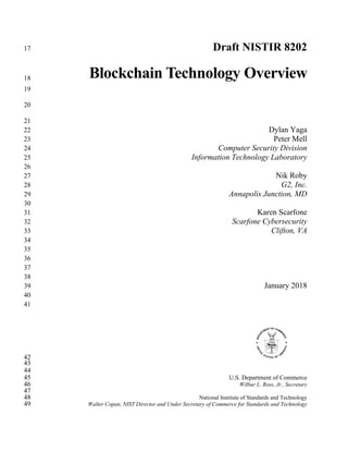 Draft NISTIR 820217
Blockchain Technology Overview18
19
20
21
Dylan Yaga22
Peter Mell23
Computer Security Division24
Information Technology Laboratory25
26
Nik Roby27
G2, Inc.28
Annapolis Junction, MD29
30
Karen Scarfone31
Scarfone Cybersecurity32
Clifton, VA33
34
35
36
37
38
January 201839
40
41
42
43
44
U.S. Department of Commerce45
Wilbur L. Ross, Jr., Secretary46
47
National Institute of Standards and Technology48
Walter Copan, NIST Director and Under Secretary of Commerce for Standards and Technology49
 