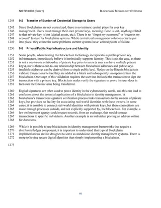 NISTIR 8202 (DRAFT) BLOCKCHAIN TECHNOLOGY OVERVIEW
46
9.5 Transfer of Burden of Credential Storage to Users1244
Since blockchains are not centralized, there is no intrinsic central place for user key1245
management. Users must manage their own private keys, meaning if one is lost, anything related1246
to that private key is lost (digital assets, etc.). There is no “forgot my password” or “recover my1247
account” feature for blockchain systems. While centralized management solutions can be put1248
into place, they create the same problems current systems have: central points of failure.1249
9.6 Private/Public Key Infrastructure and Identity1250
Some people, when hearing that blockchain technology incorporates a public/private key1251
infrastructure, immediately believe it intrinsically supports identity. This is not the case, as there1252
is not a one-to-one relationship of private key pairs to users (a user can have multiple private1253
keys), nor is there a one-to-one relationship between blockchain addresses and public keys1254
(multiple addresses can be derived from a single public key). Nodes on the Bitcoin blockchain1255
validate transactions before they are added to a block and subsequently incorporated into the1256
blockchain. One stage of this validation requires the user that initiated the transaction to sign the1257
transaction with a private key. Blockchain nodes verify the signature to prove the user does in1258
fact own the Bitcoin value being transferred.1259
Digital signatures are often used to prove identity in the cybersecurity world, and this can lead to1260
confusion about the potential application of a blockchain to identity management. A1261
blockchain’s transaction signature verification process links transactions to the owners of private1262
keys, but provides no facility for associating real-world identities with these owners. In some1263
cases, it is possible to connect real-world identities with private keys, but these connections are1264
made through processes outside, and not explicitly supported by, the blockchain. For example, a1265
law enforcement agency could request records, from an exchange, that would connect1266
transactions to specific individuals. Another example is an individual posting an address online1267
for donations.1268
While it is possible to use blockchains in identity management frameworks that require a1269
distributed ledger component, it is important to understand that typical blockchain1270
implementations are not designed to serve as standalone identity management systems. There is1271
more to having secure digital identities than simply implementing a blockchain.1272
1273
 