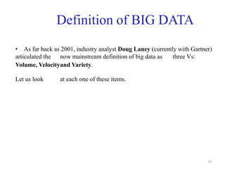 39
Definition of BIG DATA
• As far back as 2001, industry analyst Doug Laney (currently with Gartner)
articulated the now mainstream definition of big data as three Vs:
Volume, Velocityand Variety.
Let us look at each one of these items.
 