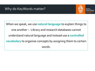 Why do KeyWords matter?
When we speak, we use natural language to explain things to
one another – Library and research databases cannot
understand natural language and instead use a controlled
vocabulary to organise concepts by assigning them to certain
words.
 