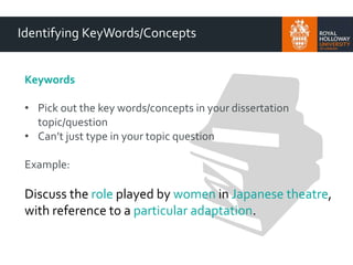 Identifying KeyWords/Concepts
Keywords
• Pick out the key words/concepts in your dissertation
topic/question
• Can’t just type in your topic question
Example:
Discuss the role played by women in Japanese theatre,
with reference to a particular adaptation.
 