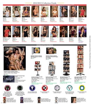 2012/2013 Collection Guide
                                                                           Find ALL sexy Dreamgirl lingerie styles at www. PamperedPassions.com
                                                                                                 ALWAYS IN STOCK




      Style 4933                        Style 4933X                 Style 5011                    Style 5661                   Style 5694                     Style 5694X                     Style 6280                     Style 6280X                    Style 6286
      Page: 126                         Page: 126, 204              Page: 129                     Page: 108                    Page: 132                      Page: 132, 203                  Page: 105                      Page: 105, 199                 Page: 99, 142
      “Ooh La La”                       “Ooh La La”                 “BJU Cheerleader”             Black                        “Study Buddy”                  “Study Buddy”                   Black                          Black                          Black, Magenta, Ruby
      Size: O/S                         Size: O/S Queen             Size: O/S                     Size: O/S                    Size: O/S                      Size: O/S Queen                 Size: O/S                      Size: O/S Queen                Size: O/S
      Price: $11.95                     Price: $12.95               Price: $12.95                 Price: $10.95                Price: $12.95                  Price: $13.95                   Price: $12.50                  Price: $13.50                  Price: $12.50
      COSTUME DIAMOND                   COSTUME DIAMOND             COSTUME DIAMOND               RED DIAMOND                  COSTUME DIAMOND                COSTUME DIAMOND                 RED DIAMOND                    RED DIAMOND                    RED DIAMOND



                                                                                                                               ALWAYS IN STOCK




                                                                                                                                                                                                                                                                                           Please Tear Along Perforated Edge to Remove 2012/2013 Collection Guide
      Style 6286X                       Style 6316                  Style 7197                    Style 7247                   Style 7247X                    Style 7301                      Style 7371                     Style 7371X                    Style 7399
      Page: 99, 142, 197, 205           Page: 136                   Page: 97                      Page: 99                     Page: 99, 197                  Page: 129                       Page: 105                      Page: 105, 196                 Page: 151
      Black, Magenta, Ruby              “Naughty Patrol”            Black                         Black                        Black                          “BJ University”                 Black/Purple                   Black/Purple                   Black
      Size: O/S Queen                   Size: O/S                   Size: O/S                     Size: O/S                    Size: O/S Queen                Size: O/S                       Size: O/S                      Size: O/S Queen                Size: O/S
      Price: $13.50                     Price: $12.50               Price: $8.95                  Price: $12.50                Price: $13.50                  Price: $12.50                   Price: $12.50                  Price: $13.50                  Price: $14.50
      RED DIAMOND                       COSTUME DIAMOND             RED DIAMOND                   RED DIAMOND                  RED DIAMOND                    COSTUME DIAMOND                 RED DIAMOND                    RED DIAMOND                    CLUB DIAMOND
                                                                                                                                                                                                                                                            BLACK LIGHT


                                                                                                                  Advertising and Point of Sale Materials




                                                                                                2012/2013 Collection Catalogue                   2012/2013 Collection Catalogue
                                                                                                WEB RGB Images (For Internet)                    HIGH RESOLUTION CMYK Images
                                                                                                Style: CDRM91                                    (For Printing)
                                                                                                Price: N/C                                       Style: CDRM92
                                                                                                                                                 Price: N/C




        Dreamgirl 2012/2013 Collection Catalog
        Collection Catalogue Without Address and Price
        11.75” x 13”, 29.8cm x 33cm, 208 pages
        Style: 2012-1
        Price: $10.00
                                         2012/2013 Dreamgirl Dealer
                                         Sticker                                                  Counter Top Display Rack With                  Counter Top Display Rack With                  Standard Display Rack With                      Large Capacity Display Rack With
                                         10” x 6”, 25cm x 15cm                                    Sign Holder and Sign                           Sign Holder and Sign                           Sign Holder and Sign                            Sign Holder and Sign
                                         Style: DSPLY6                                            Fixture Capacity: 48 units-60 units of         Fixture Capacity: 36 units-48 units of         Fixture Capacity: 72 units-96 units             Fixture Capacity: 90 units-120 units
                                         Price: N/C                                               packaged panties                               Diamond merchandise                            19” x 76”, 48cm x 193cm                         19” x 86”, 48cm x 218 cm
                                         Dreamgirl clear vinyl cling decal                        19” x 26”, 48cm x 66cm                         19” x 26”, 48cm x 66cm                         Style: DSPLY1                                   Style: DSPLY3
                                         that can be applied to glass                             Style: DSPLY4                                  Style: DSPLY4                                  Price: $55.00                                   Price: $69.00
                                         windows.                                                 Price: $33.00                                  Price: $33.00                                  Fixture Free of Charge with Initial             Fixture Free of Charge with Initial
                                                                                                  Fixture Free of Charge with Initial            Fixture Free of Charge with Initial            Purchase of 84 Units                            Purchase of 120 Units
                                                                                                  Purchase of 48 Units                           Purchase of 36 Units




          This symbol represents                  This symbol represents              This symbol represents styles           This symbol represents styles            This symbol represents items             This symbol represents styles            This symbol represents styles
           lingerie, clubwear and              Dreamgirl’s best selling styles        which glow under Black Lights.                that are reversible.                  available in Plus Sizes.              that are versatile and can be                  that are Light Up.
       dancewear styles which are              that are part of our Always In                                                                                                                                     worn a number of ways.
      shipped on Dreamgirl hangers            Stock program that are available
      with hangtags featuring a front               to ship immediately.
              view photograph.

                 This symbol represents                                  This symbol represents                                                                                           This symbol represents                                      This symbol represents
                                                                                                                               This symbol represents
                 Dreamgirl’s packaged                                    Dreamgirl’s packaged                                                                                             Dreamgirl’s packaged Bridal                                 Dreamgirl’s packaged Thong
                                                                                                                               Dreamgirl’s packaged Hosiery
                 Lingerie & Bedroom Costume                              Dancewear and Clubwear                                                                                           & Bachelorette lingerie                                     and Panty collection, which
                                                                                                                               collection which features front
                 collection which features front                         collections which features front                                                                                 collection, which features front                            features front and back views
                                                                                                                               and back views of each style.
                 and back views of each style.                           and back views of each style.                                                                                    and back views of each style.                               of each style.
xiv


48195q007a_Thumb.indd 14                                                                                                                                                                                                                                                                 10/26/11 5:54 PM
 