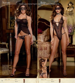 48195q001a_Pg84-133_Layout 1 10/20/11 11:44 AM Page 9




     naUghTy                                                                          BlinD
                                                  Find ALL sexy Dreamgirl lingerie styles at www. PamperedPassions.com
            Damsel                                                                        Ambition




                                                                                  Stretch lace halter
                                                                                  teddy with elastic
                                                                                  strappy back panty
                                                                                  detail. Matching lace
                                                                                  eye mask included.




     Stretch mesh with
     spandex halter
     babydoll with center
     front shirring.
     Matching beaded
     fringe thong and
     beaded fringe eye
     mask included.




            Style 7997                 O/S                                              Style 7993        O/S
   92
                                       Black                                                              Black
 