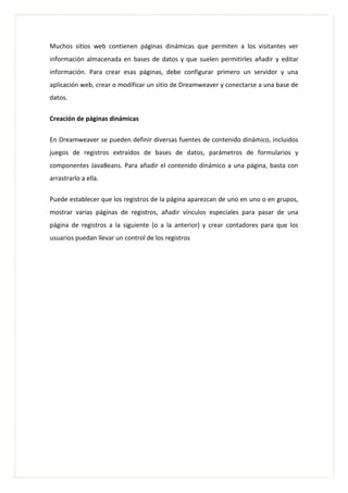 Muchos sitios web contienen páginas dinámicas que permiten a los visitantes ver
información almacenada en bases de datos y que suelen permitirles añadir y editar
información. Para crear esas páginas, debe configurar primero un servidor y una
aplicación web, crear o modificar un sitio de Dreamweaver y conectarse a una base de
datos.
Creación de páginas dinámicas
En Dreamweaver se pueden definir diversas fuentes de contenido dinámico, incluidos
juegos de registros extraídos de bases de datos, parámetros de formularios y
componentes JavaBeans. Para añadir el contenido dinámico a una página, basta con
arrastrarlo a ella.
Puede establecer que los registros de la página aparezcan de uno en uno o en grupos,
mostrar varias páginas de registros, añadir vínculos especiales para pasar de una
página de registros a la siguiente (o a la anterior) y crear contadores para que los
usuarios puedan llevar un control de los registros
 
