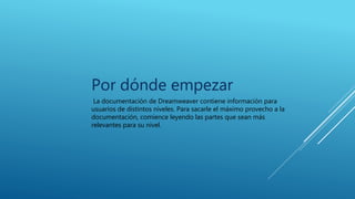Por dónde empezar
La documentación de Dreamweaver contiene información para
usuarios de distintos niveles. Para sacarle el máximo provecho a la
documentación, comience leyendo las partes que sean más
relevantes para su nivel.
 