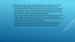 Interfaz de desarrollo y diseño optimizada La interfaz de Dreamweaver es más
accesible para ayudarle a mejorar la productividad y la calidad del trabajo.
• Las mejoras de la barra Insertar confieren a la barra Insertar un nuevo aspecto
optimizado que ocupa menos en el espacio de trabajo. Además, se incluye la
nueva categoría Favoritos, que se puede emplear para personalizar una barra
Insertar con los objetos más frecuentemente utilizados.
• Los comandos Copiar y Pegar de Microsoft Word y Microsoft Excel le permiten
copiar y pegar un documento de Microsoft Word o Excel directamente en
Dreamweaver. Cuando se pega un documento de Word o Excel, Dreamweaver
conserva el formato y genera HTML de calidad.
• La respuesta visual de la edición de tablas permite ver los efectos que las
operaciones de cambio de tamaño de las columnas tendrán en las tablas. La
respuesta visual también simplifica la selección de elementos de tabla.
 